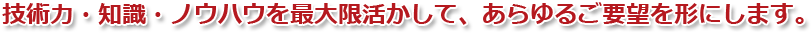 技術力・知識・ノウハウを最大限活かして、あらゆるご要望を形にします。