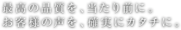 最高の品質を、当たり前に。お客様の声を、確実にカタチに。