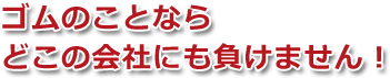 ゴムのことならどこの会社にも負けません！